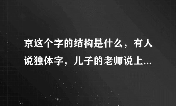 京这个字的结构是什么，有人说独体字，儿子的老师说上下结构，新华字典APP上说是上中下可是人家不认可。？