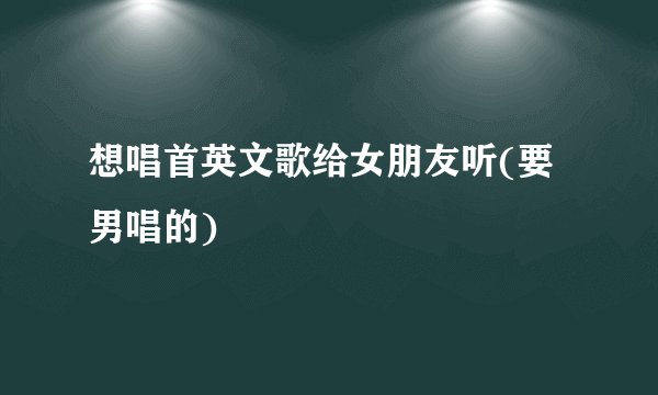 想唱首英文歌给女朋友听(要男唱的)