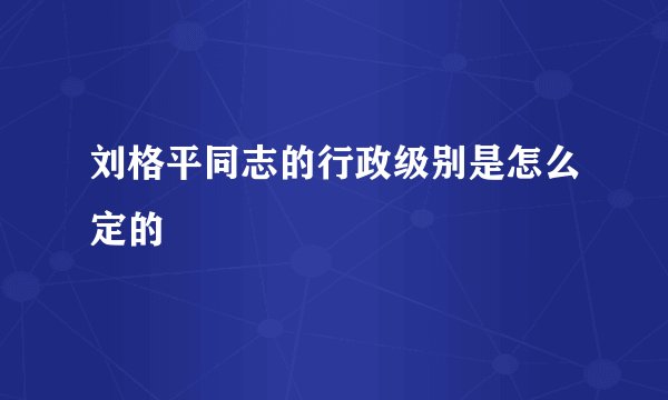 刘格平同志的行政级别是怎么定的