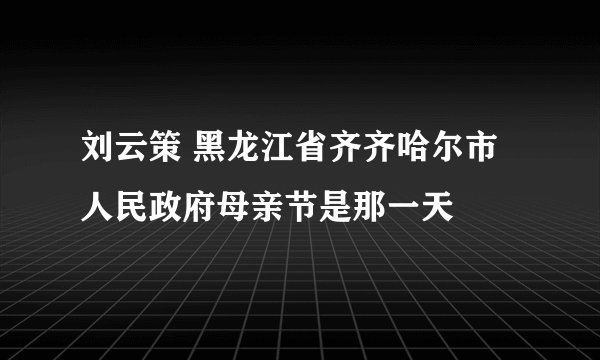 刘云策 黑龙江省齐齐哈尔市人民政府母亲节是那一天