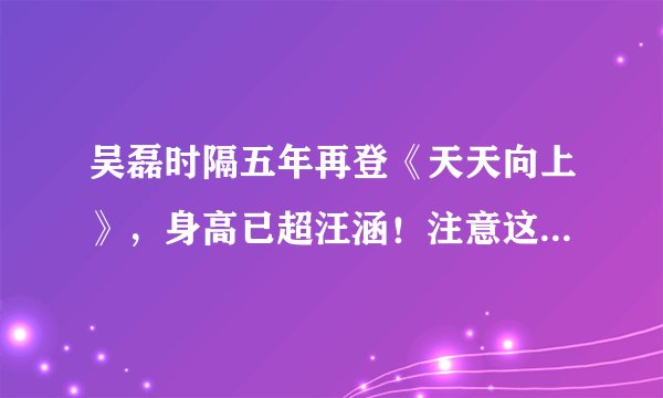 吴磊时隔五年再登《天天向上》,身高已超汪涵!注意这几点你也可以~