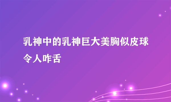 乳神中的乳神巨大美胸似皮球令人咋舌
