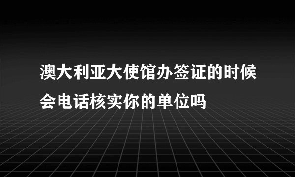 澳大利亚大使馆办签证的时候会电话核实你的单位吗
