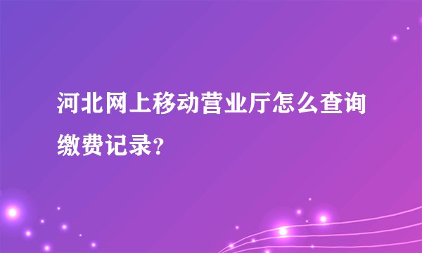 河北网上移动营业厅怎么查询缴费记录？