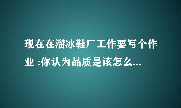 现在在溜冰鞋厂工作要写个作业 :你认为品质是该怎么做,怎么写呢