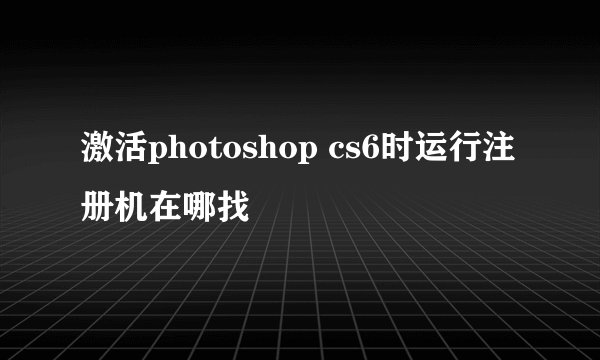 激活photoshop cs6时运行注册机在哪找