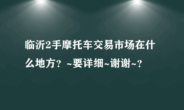 临沂2手摩托车交易市场在什么地方?~要详细~谢谢~?