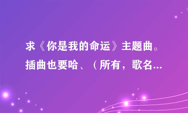 求《你是我的命运》主题曲。插曲也要哈、(所有,歌名+歌手名)
