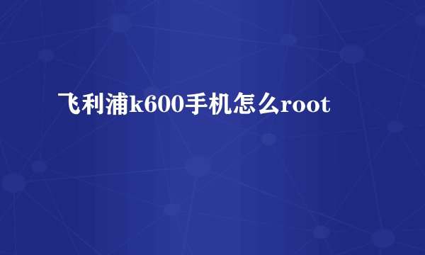 飞利浦k600手机怎么root