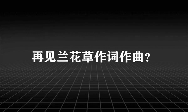 再见兰花草作词作曲？
