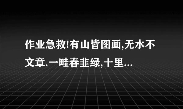 作业急救!有山皆图画,无水不文章.一畦春韭绿,十里稻花香.沉舟侧畔千帆过,病树前头万木春.一水护田将绿绕,两山排闼送青来
