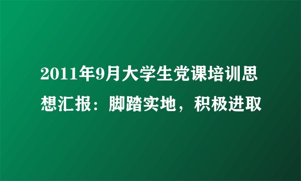 2011年9月大学生党课培训思想汇报：脚踏实地，积极进取