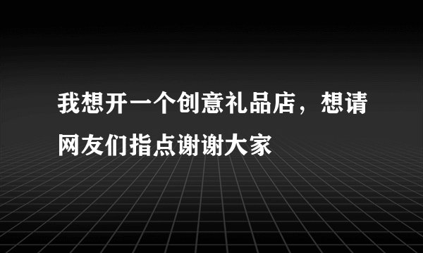 我想开一个创意礼品店，想请网友们指点谢谢大家