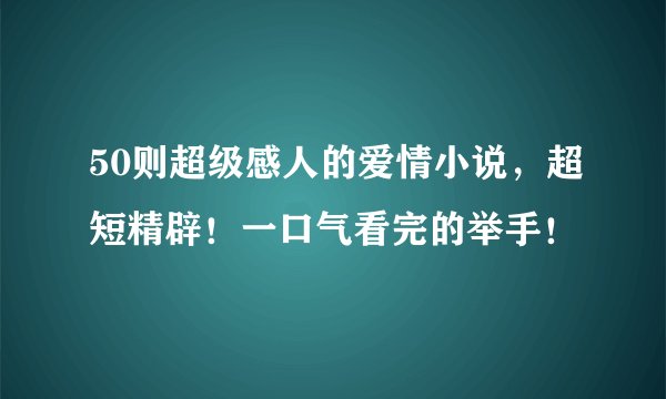 50则超级感人的爱情小说，超短精辟！一口气看完的举手！