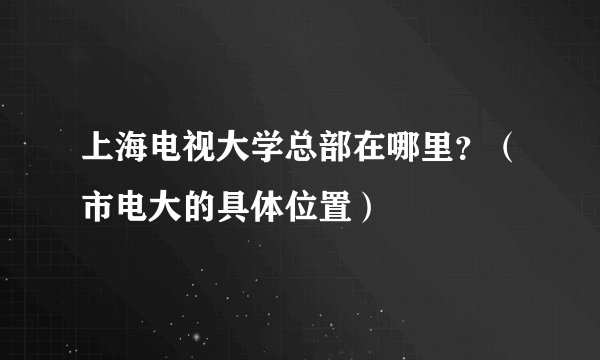 上海电视大学总部在哪里？（市电大的具体位置）