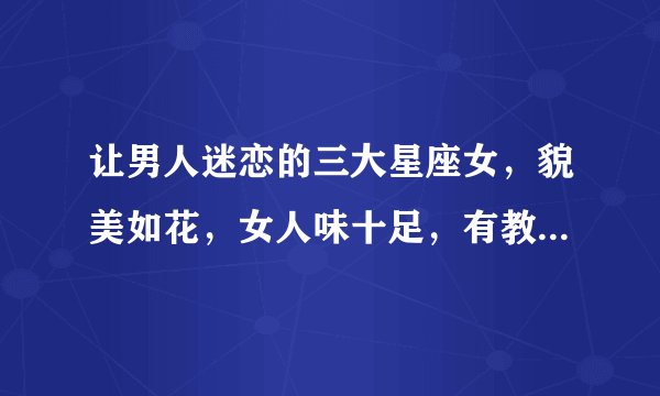 让男人迷恋的三大星座女,貌美如花,女人味十足,有教养,有内涵