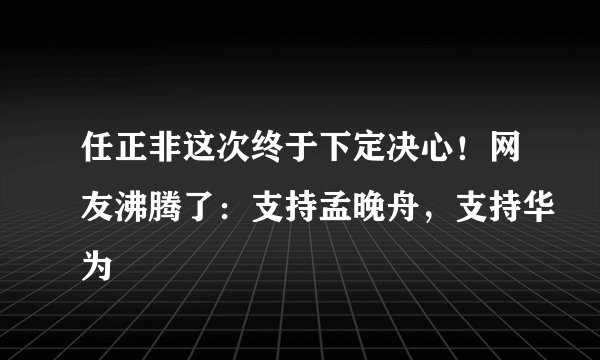 任正非这次终于下定决心!网友沸腾了:支持孟晚舟,支持华为