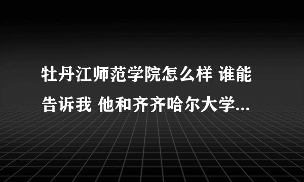 牡丹江师范学院怎么样 谁能告诉我 他和齐齐哈尔大学比怎么样?? 急!!!!!! 谢谢