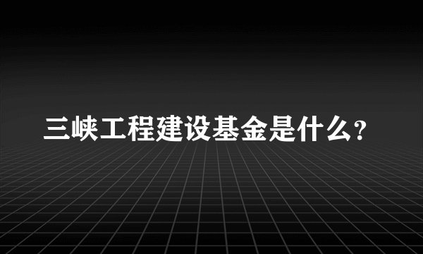 三峡工程建设基金是什么？