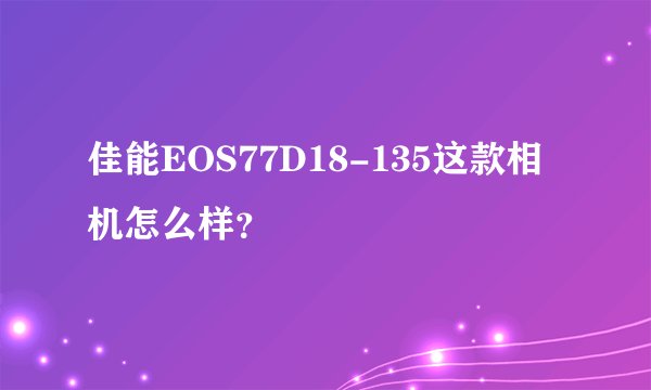 佳能EOS77D18-135这款相机怎么样？