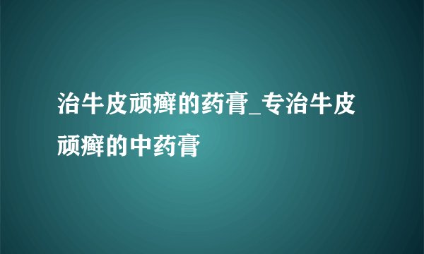 治牛皮顽癣的药膏_专治牛皮顽癣的中药膏