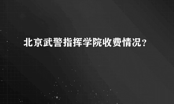 北京武警指挥学院收费情况？