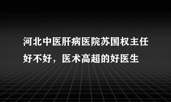 河北中医肝病医院苏国权主任好不好，医术高超的好医生