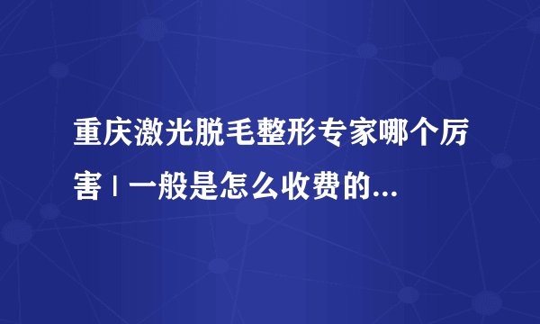 重庆激光脱毛整形专家哪个厉害 | 一般是怎么收费的_我想问一下全身激光脱毛手术的价格是怎么样的，效果怎么样