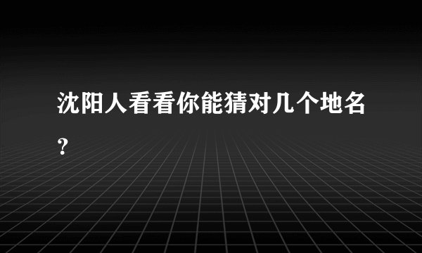 沈阳人看看你能猜对几个地名？