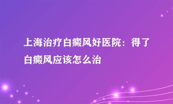 上海治疗白癜风好医院：得了白癜风应该怎么治
