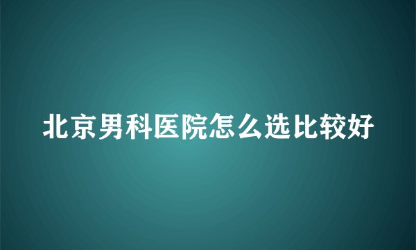 北京男科医院怎么选比较好
