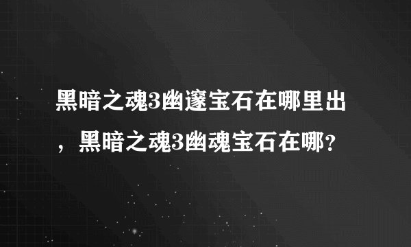 黑暗之魂3幽邃宝石在哪里出，黑暗之魂3幽魂宝石在哪？