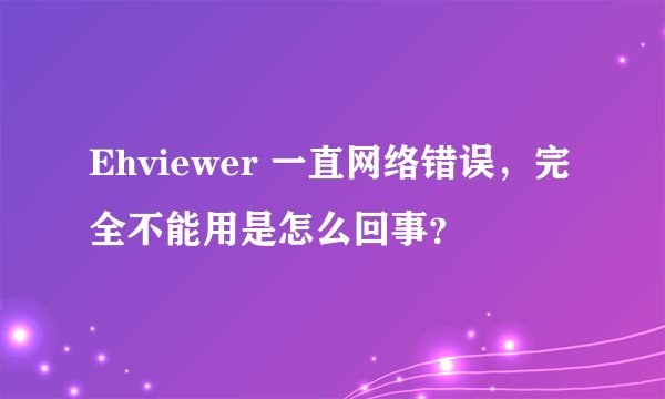 Ehviewer 一直网络错误，完全不能用是怎么回事？
