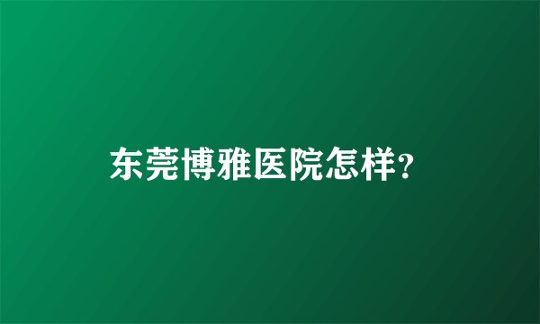 东莞博雅医院怎样?