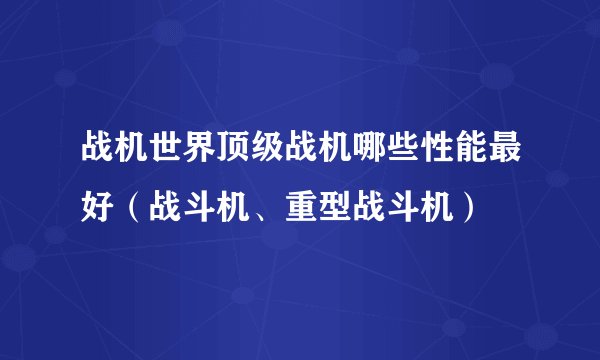 战机世界顶级战机哪些性能最好(战斗机、重型战斗机)
