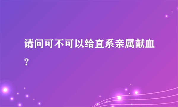 请问可不可以给直系亲属献血？