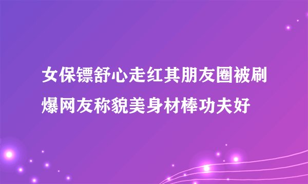 女保镖舒心走红其朋友圈被刷爆网友称貌美身材棒功夫好