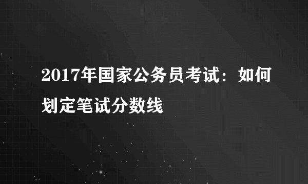 2017年国家公务员考试：如何划定笔试分数线