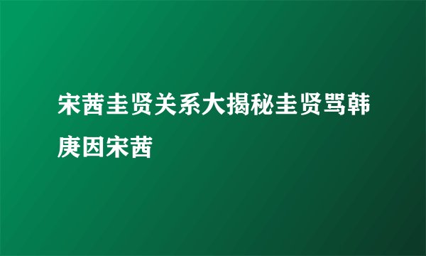 宋茜圭贤关系大揭秘圭贤骂韩庚因宋茜