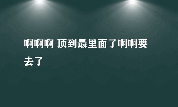 啊啊啊 顶到最里面了啊啊要去了