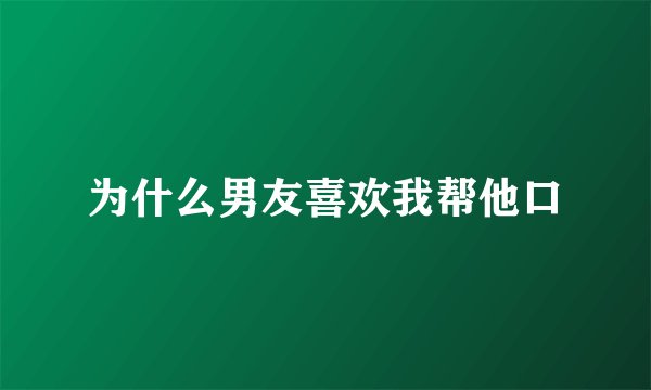 为什么男友喜欢我帮他口