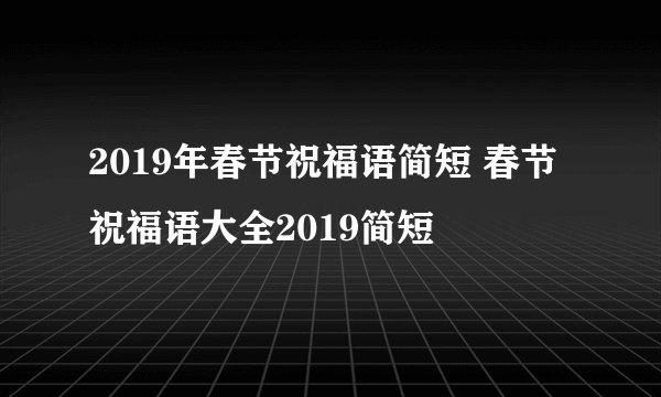 2019年春节祝福语简短 春节祝福语大全2019简短