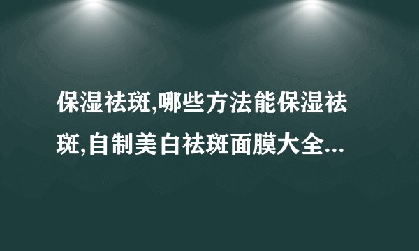 保湿祛斑,哪些方法能保湿祛斑,自制美白祛斑面膜大全,补水可以祛斑吗