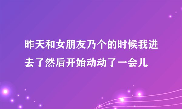 昨天和女朋友乃个的时候我进去了然后开始动动了一会儿