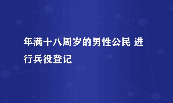 年满十八周岁的男性公民 进行兵役登记