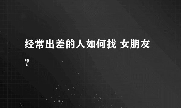 经常出差的人如何找 女朋友？