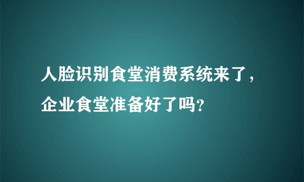 人脸识别食堂消费系统来了,企业食堂准备好了吗?