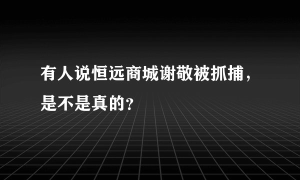 有人说恒远商城谢敬被抓捕,是不是真的?