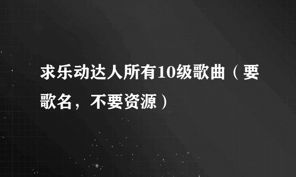 求乐动达人所有10级歌曲（要歌名，不要资源）