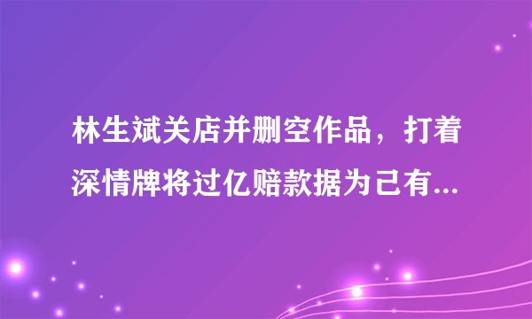 林生斌关店并删空作品,打着深情牌将过亿赔款据为己有,他究竟有多可怕?